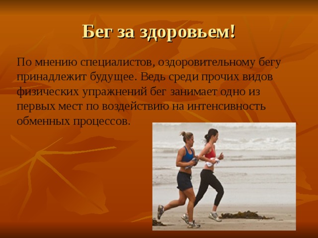 Бег за здоровьем! По мнению специалистов, оздоровительному бегу принадлежит будущее. Ведь среди прочих видов физических упражнений бег занимает одно из первых мест по воздействию на интенсивность обменных процессов. 