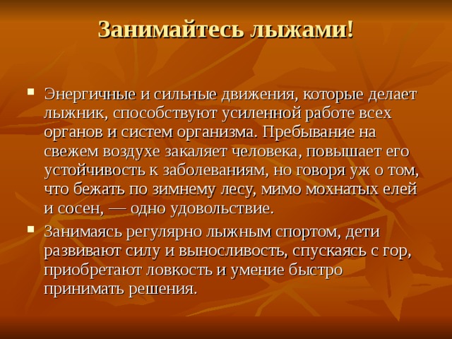 Занимайтесь лыжами!   Энергичные и сильные движения, которые делает лыжник, способствуют усиленной работе всех органов и систем организма. Пребывание на свежем воздухе закаляет человека, повышает его устойчивость к заболеваниям, но говоря уж о том, что бежать по зимнему лесу, мимо мохнатых елей и сосен, — одно удовольствие. Занимаясь регулярно лыжным спортом, дети развивают силу и выносливость, спускаясь с гор, приобретают ловкость и умение быстро принимать решения. 