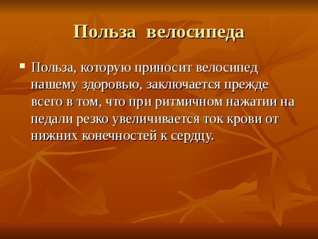 Польза велосипеда Польза, которую приносит велосипед нашему здоровью, заключается прежде всего в том, что при ритмичном нажатии на педали резко увеличивается ток крови от нижних конечностей к сердцу. 