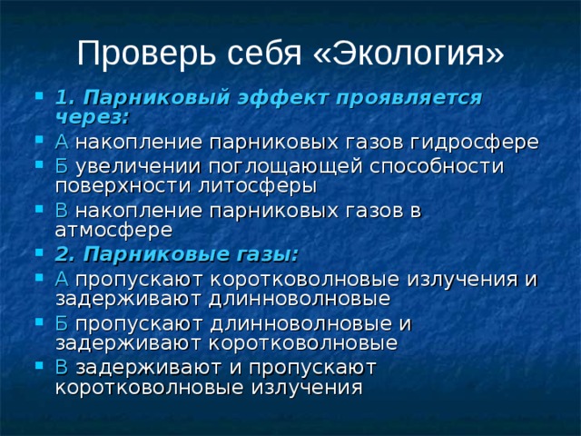 Проверь себя «Экология» 1. Парниковый эффект проявляется через: А накопление парниковых газов гидросфере Б увеличении поглощающей способности поверхности литосферы В накопление парниковых газов в атмосфере 2. Парниковые газы: А пропускают коротковолновые излучения и задерживают длинноволновые Б пропускают длинноволновые и задерживают коротковолновые В задерживают и пропускают коротковолновые излучения 