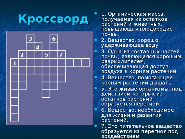 Кроссворд  1. Органическая масса, получаемая из остатков растений и животных, повышающая плодородие почвы. 2. Вещество, хорошо удерживающее воду. 3. Одна из составных частей почвы, являющаяся хорошим разрыхлителем, обеспечивающая доступ воздуха к корням растений. 4. Вещество, помогающее корням растений дышать. 5. Это живые организмы, под действием которых из остатков растений образуется перегной. 6. Вещество, необходимое для жизни и развития растений. 7. Это питательное вещество образуется из перегноя под воздействием микроорганизмов. 3 6 4 2 5 7 1 