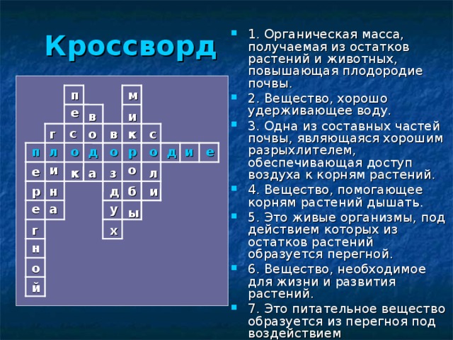 Кроссворд  1. Органическая масса, получаемая из остатков растений и животных, повышающая плодородие почвы. 2. Вещество, хорошо удерживающее воду. 3. Одна из составных частей почвы, являющаяся хорошим разрыхлителем, обеспечивающая доступ воздуха к корням растений. 4. Вещество, помогающее корням растений дышать. 5. Это живые организмы, под действием которых из остатков растений образуется перегной. 6. Вещество, необходимое для жизни и развития растений. 7. Это питательное вещество образуется из перегноя под воздействием микроорганизмов. п м е в и с к в о г с е о и д о р п д о л и о е а к з л и б р н д а у е ы г х н о й 