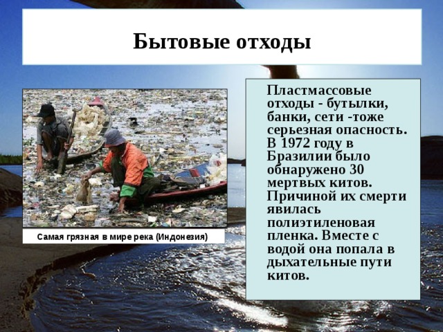  Бытовые отходы   Пластмассовые отходы - бутылки, банки, сети -тоже серьезная опасность. В 1972 году в Бразилии было обнаружено 30 мертвых китов. Причиной их смерти явилась полиэтиленовая пленка. Вместе с водой она попала в дыхательные пути китов.  Самая грязная в мире река (Индонезия) 