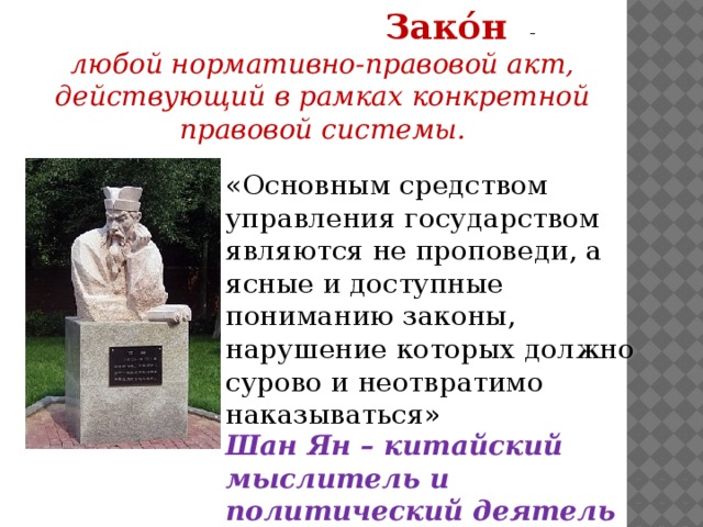  Зако́н  - любой нормативно-правовой акт,  действующий в рамках конкретной правовой системы. «Основным средством управления государством являются не проповеди, а ясные и доступные пониманию законы, нарушение которых должно сурово и неотвратимо наказываться» Шан Ян – китайский мыслитель и политический деятель IV в. до н.э.  
