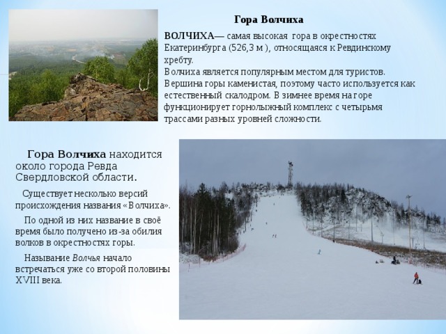 Гора Волчиха  ВОЛЧИХА — самая высокая гора в окрестностях Екатеринбурга (526,3 м ), относящаяся к Ревдинскому хребту.  Волчиха является популярным местом для туристов. Вершина горы каменистая, поэтому часто используется как естественный скалодром. В зимнее время на горе функционирует горнолыжный комплекс с четырьмя трассами разных уровней сложности.  Гора Волчиха находится около города Ревда Свердловской области.  Существует несколько версий происхождения названия «Волчиха».  По одной из них название в своё время было получено из-за обилия волков в окрестностях горы.  Называние Волчья начало встречаться уже со второй половины XVIII века.   