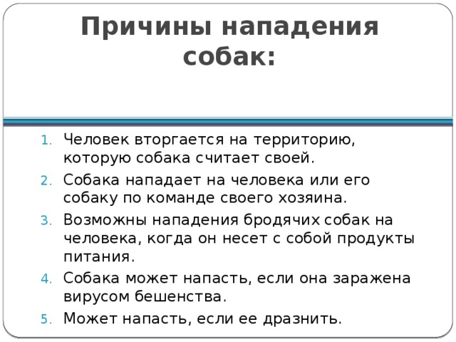 Причины нападения собак: Человек вторгается на территорию, которую собака считает своей. Собака нападает на человека или его собаку по команде своего хозяина. Возможны нападения бродячих собак на человека, когда он несет с собой продукты питания. Собака может напасть, если она заражена вирусом бешенства. Может напасть, если ее дразнить. 