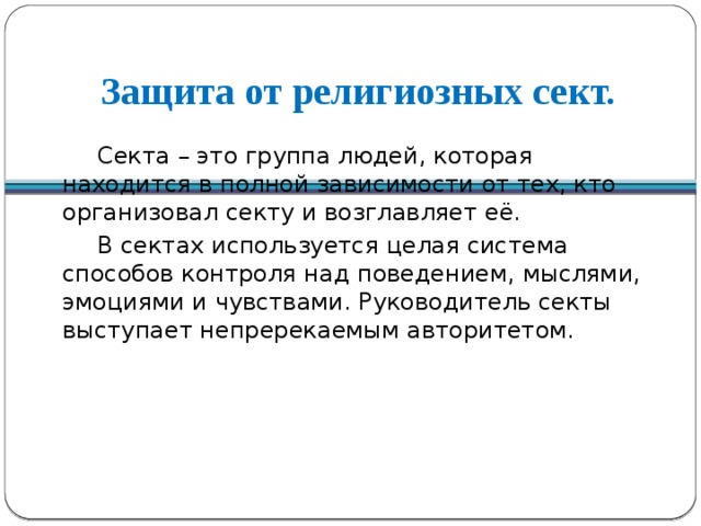 Защита от религиозных сект.  Секта – это группа людей, которая находится в полной зависимости от тех, кто организовал секту и возглавляет её.  В сектах используется целая система способов контроля над поведением, мыслями, эмоциями и чувствами. Руководитель секты выступает непререкаемым авторитетом.  