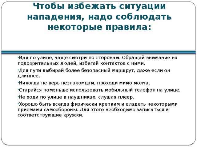 Чтобы избежать ситуации нападения, надо соблюдать некоторые правила: Идя по улице, чаще смотри по сторонам. Обращай внимание на подозрительных людей, избегай контактов с ними. Для пути выбирай более безопасный маршрут, даже если он длиннее. Никогда не верь незнакомцам, проходи мимо молча. Старайся поменьше использовать мобильный телефон на улице. Не ходи по улице в наушниках, слушая плеер. Хорошо быть всегда физически крепким и владеть некоторыми приемами самообороны. Для этого необходимо записаться в соответствующие кружки. 