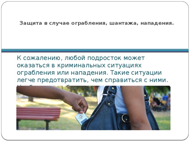  Защита в случае ограбления, шантажа, нападения. К сожалению, любой подросток может оказаться в криминальных ситуациях ограбления или нападения. Такие ситуации легче предотвратить, чем справиться с ними. Необходимо соблюдать некоторые правила: 
