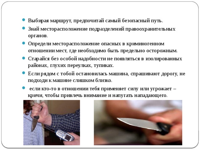 Выбирая маршрут, предпочитай самый безопасный путь. Знай месторасположение подразделений правоохранительных органов. Определи месторасположение опасных в криминогенном отношении мест, где необходимо быть предельно осторожным. Старайся без особой надобности не появляться в изолированных районах, глухих переулках, тупиках. Если рядом с тобой остановилась машина, спрашивают дорогу, не подходи к машине слишком близко.  если кто-то в отношении тебя применяет силу или угрожает – кричи, чтобы привлечь внимание и напугать нападающего. 
