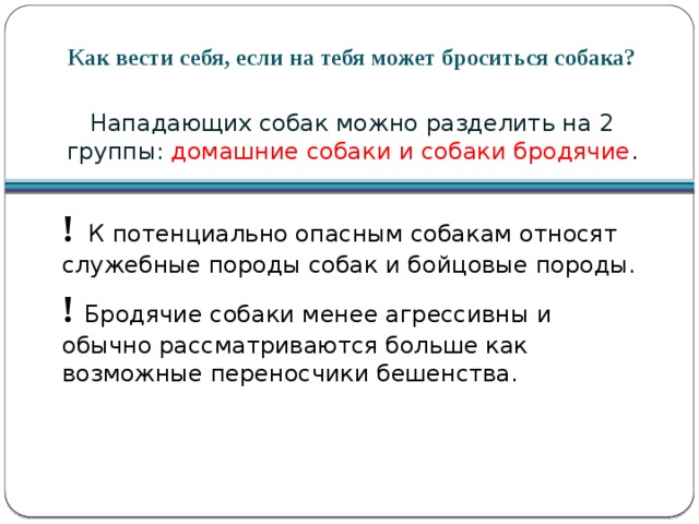 Как вести себя, если на тебя может броситься собака? Нападающих собак можно разделить на 2 группы: домашние собаки и собаки бродячие . !  К потенциально опасным собакам относят служебные породы собак и бойцовые породы. ! Бродячие собаки менее агрессивны и обычно рассматриваются больше как возможные переносчики бешенства. 