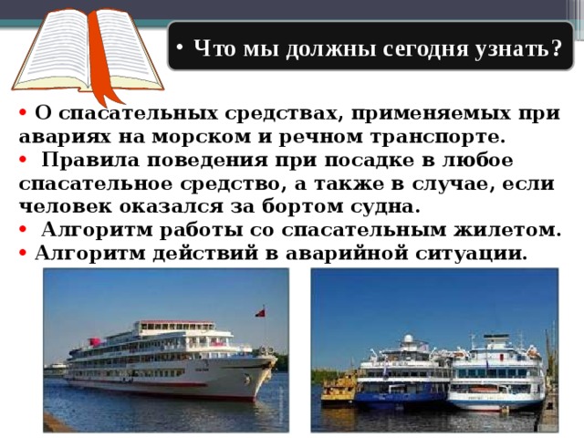  Что мы должны сегодня узнать?  О спасательных средствах, применяемых при авариях на морском и речном транспорте.  Правила поведения при посадке в любое спасательное средство, а также в случае, если человек оказался за бортом судна.  Алгоритм работы со спасательным жилетом.  Алгоритм действий в аварийной ситуации. 