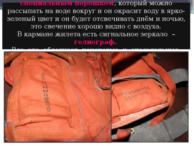 Спасательный жилет может быть снабжен специальным порошком ,  который можно рассыпать на воде вокруг и он окрасит воду в ярко-зеленый цвет и он будет отсвечивать днём и ночью, это свечение хорошо видно с воздуха. В кармане жилета есть сигнальное зеркало – гелиограф .  Все это облегчает поисковые и спасательные работы . 