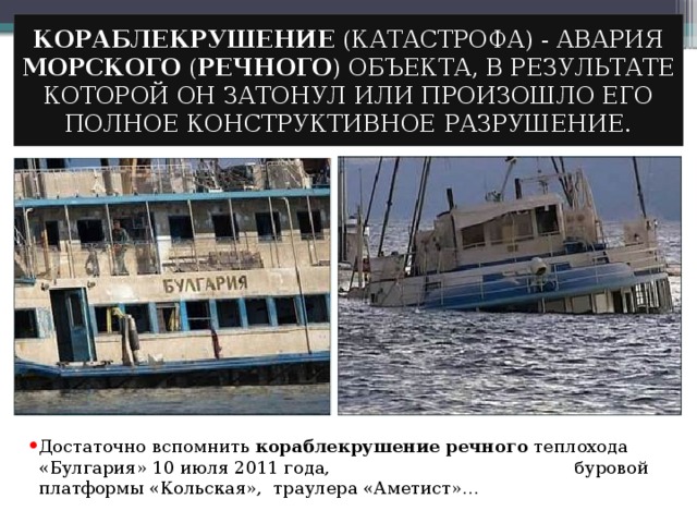 КОРАБЛЕКРУШЕНИЕ (КАТАСТРОФА) - АВАРИЯ МОРСКОГО ( РЕЧНОГО ) ОБЪЕКТА, В РЕЗУЛЬТАТЕ КОТОРОЙ ОН ЗАТОНУЛ ИЛИ ПРОИЗОШЛО ЕГО ПОЛНОЕ КОНСТРУКТИВНОЕ РАЗРУШЕНИЕ. Достаточно вспомнить кораблекрушение  речного теплохода «Булгария» 10 июля 2011 года, буровой платформы «Кольская», траулера «Аметист»… 