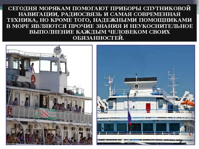 СЕГОДНЯ МОРЯКАМ ПОМОГАЮТ ПРИБОРЫ СПУТНИКОВОЙ НАВИГАЦИИ, РАДИОСВЯЗЬ И САМАЯ СОВРЕМЕННАЯ ТЕХНИКА, НО КРОМЕ ТОГО, НАДЕЖНЫМИ ПОМОЩНИКАМИ В МОРЕ ЯВЛЯЮТСЯ ПРОЧИЕ ЗНАНИЯ И НЕУКОСНИТЕЛЬНОЕ ВЫПОЛНЕНИЕ КАЖДЫМ ЧЕЛОВЕКОМ СВОИХ ОБЯЗАННОСТЕЙ. 