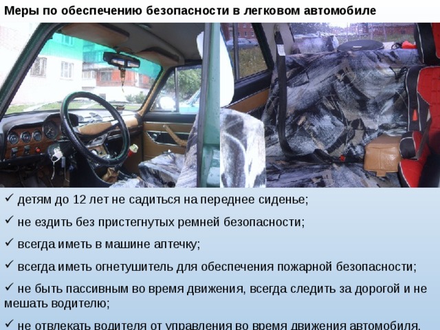 Меры по обеспечению безопасности в легковом автомобиле  детям до 12 лет не садиться на переднее сиденье;  не ездить без пристегнутых ремней безопасности;  всегда иметь в машине аптечку;  всегда иметь огнетушитель для обеспечения пожарной безопасности;  не быть пассивным во время движения, всегда следить за дорогой и не мешать водителю;  не отвлекать водителя от управления во время движения автомобиля. 