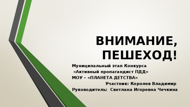 ВНИМАНИЕ, ПЕШЕХОД! Муниципальный этап Конкурса  «Активный пропагандист ПДД» МОУ – «ПЛАНЕТА ДЕТСТВА» Участник: Королев Владимир Руководитель: Светлана Игоревна Чечкина 