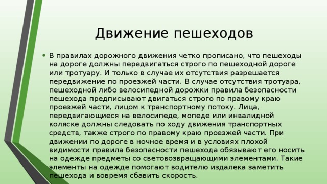 Движение пешеходов В правилах дорожного движения четко прописано, что пешеходы на дороге должны передвигаться строго по пешеходной дороге или тротуару. И только в случае их отсутствия разрешается передвижение по проезжей части. В случае отсутствия тротуара, пешеходной либо велосипедной дорожки правила безопасности пешехода предписывают двигаться строго по правому краю проезжей части, лицом к транспортному потоку. Лица, передвигающиеся на велосипеде, мопеде или инвалидной коляске должны следовать по ходу движения транспортных средств, также строго по правому краю проезжей части. При движении по дороге в ночное время и в условиях плохой видимости правила безопасности пешехода обязывают его носить на одежде предметы со световозвращающими элементами. Такие элементы на одежде помогают водителю издалека заметить пешехода и вовремя сбавить скорость. 