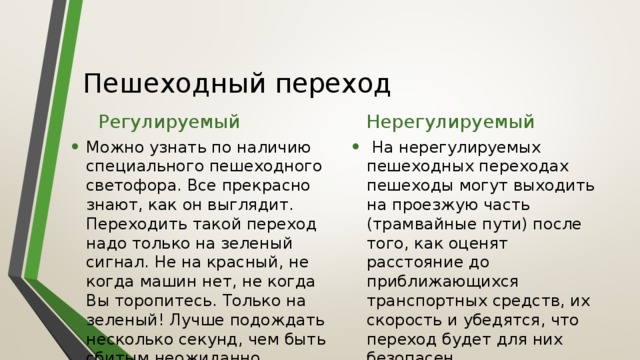 Пешеходный переход Регулируемый Нерегулируемый Можно узнать по наличию специального пешеходного светофора. Все прекрасно знают, как он выглядит. Переходить такой переход надо только на зеленый сигнал. Не на красный, не когда машин нет, не когда Вы торопитесь. Только на зеленый! Лучше подождать несколько секунд, чем быть сбитым неожиданно выехавшей машиной.  На нерегулируемых пешеходных переходах пешеходы могут выходить на проезжую часть (трамвайные пути) после того, как оценят расстояние до приближающихся транспортных средств, их скорость и убедятся, что переход будет для них безопасен. 