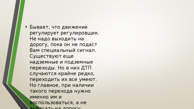 Бывает, что движение регулирует регулировщик. Не надо выходить на дорогу, пока он не подаст Вам специальный сигнал. Существуют еще надземные и подземные переходы. Но в них ДТП случаются крайне редко, переходить их все умеют. Но главное, при наличии такого перехода нужно именно им и воспользоваться, а не выбегать на дорогу. 