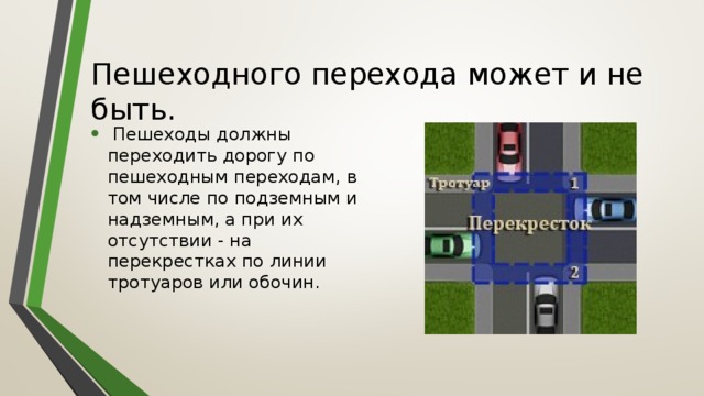 Пешеходного перехода может и не быть.  Пешеходы должны переходить дорогу по пешеходным переходам, в том числе по подземным и надземным, а при их отсутствии - на перекрестках по линии тротуаров или обочин. 