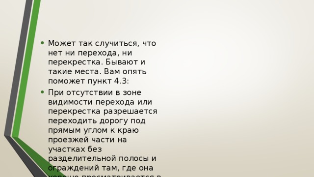 Может так случиться, что нет ни перехода, ни перекрестка. Бывают и такие места. Вам опять поможет пункт 4.3: При отсутствии в зоне видимости перехода или перекрестка разрешается переходить дорогу под прямым углом к краю проезжей части на участках без разделительной полосы и ограждений там, где она хорошо просматривается в обе стороны. 