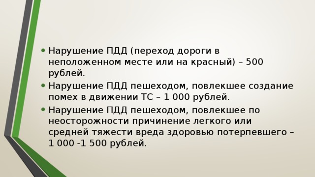 Нарушение ПДД (переход дороги в неположенном месте или на красный) – 500 рублей. Нарушение ПДД пешеходом, повлекшее создание помех в движении ТС – 1 000 рублей. Нарушение ПДД пешеходом, повлекшее по неосторожности причинение легкого или средней тяжести вреда здоровью потерпевшего – 1 000 -1 500 рублей. 