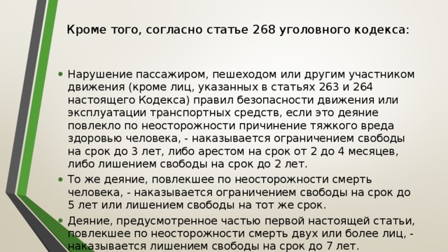 Кроме того, согласно статье 268 уголовного кодекса:   Нарушение пассажиром, пешеходом или другим участником движения (кроме лиц, указанных в статьях 263 и 264 настоящего Кодекса) правил безопасности движения или эксплуатации транспортных средств, если это деяние повлекло по неосторожности причинение тяжкого вреда здоровью человека, - наказывается ограничением свободы на срок до 3 лет, либо арестом на срок от 2 до 4 месяцев, либо лишением свободы на срок до 2 лет. То же деяние, повлекшее по неосторожности смерть человека, - наказывается ограничением свободы на срок до 5 лет или лишением свободы на тот же срок. Деяние, предусмотренное частью первой настоящей статьи, повлекшее по неосторожности смерть двух или более лиц, - наказывается лишением свободы на срок до 7 лет. 