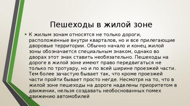 Пешеходы в жилой зоне К жилым зонам относятся не только дороги, расположенные внутри кварталов, но и все прилегающие дворовые территории. Обычно начало и конец жилой зоны обозначается специальным знаком, однако во дворах этот знак ставить необязательно. Пешеходы на дороге в жилой зоне имеют право передвигаться не только по тротуару, но и по всей ширине проезжей части. Тем более зачастую бывает так, что кроме проезжей части пройти бывает просто негде. Несмотря на то, что в жилой зоне пешеходы на дороге наделены приоритетом в движении, нельзя создавать необоснованных помех движению автомобилей 