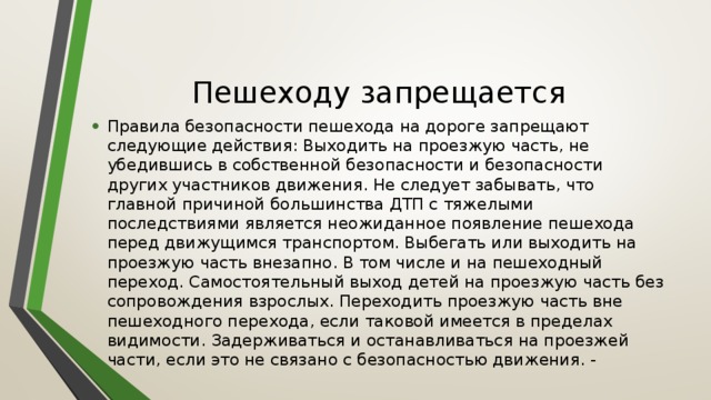 Пешеходу запрещается Правила безопасности пешехода на дороге запрещают следующие действия: Выходить на проезжую часть, не убедившись в собственной безопасности и безопасности других участников движения. Не следует забывать, что главной причиной большинства ДТП с тяжелыми последствиями является неожиданное появление пешехода перед движущимся транспортом. Выбегать или выходить на проезжую часть внезапно. В том числе и на пешеходный переход. Самостоятельный выход детей на проезжую часть без сопровождения взрослых. Переходить проезжую часть вне пешеходного перехода, если таковой имеется в пределах видимости. Задерживаться и останавливаться на проезжей части, если это не связано с безопасностью движения. - 