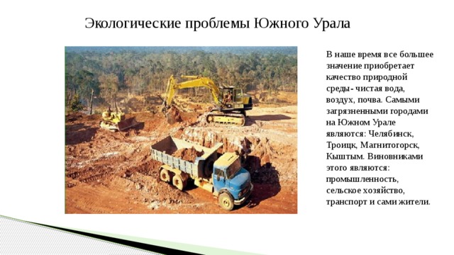 Экологические проблемы Южного Урала В наше время все большее значение приобретает качество природной среды- чистая вода, воздух, почва. Самыми загрязненными городами на Южном Урале являются: Челябинск, Троицк, Магнитогорск, Кыштым. Виновниками этого являются: промышленность, сельское хозяйство, транспорт и сами жители. 
