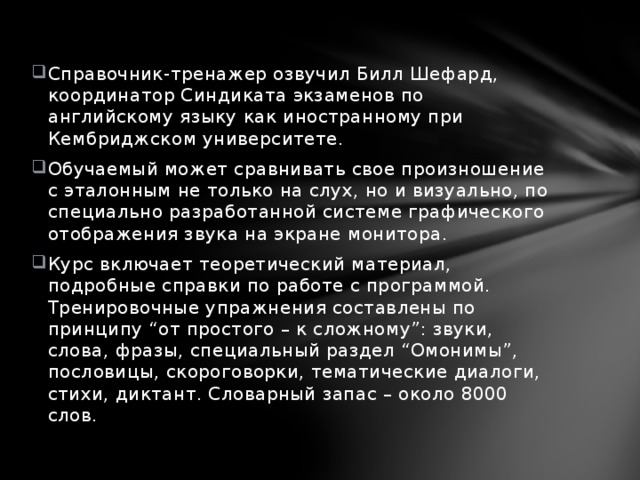 Справочник-тренажер озвучил Билл Шефард, координатор Синдиката экзаменов по английскому языку как иностранному при Кембриджском университете. Обучаемый может сравнивать свое произношение с эталонным не только на слух, но и визуально, по специально разработанной системе графического отображения звука на экране монитора. Курс включает теоретический материал, подробные справки по работе с программой. Тренировочные упражнения составлены по принципу “от простого – к сложному”: звуки, слова, фразы, специальный раздел “Омонимы”, пословицы, скороговорки, тематические диалоги, стихи, диктант. Словарный запас – около 8000 слов. 