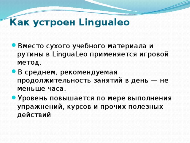 Как устроен Lingualeo   Вместо сухого учебного материала и рутины в LinguaLeo применяется игровой метод. В среднем, рекомендуемая продолжительность занятий в день — не меньше часа. Уровень повышается по мере выполнения упражнений, курсов и прочих полезных действий 