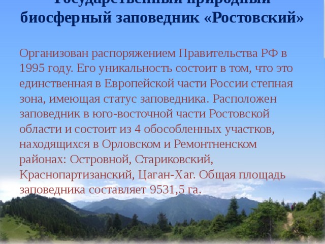 Государственный природный биосферный заповедник «Ростовский»   Организован распоряжением Правительства РФ в 1995 году. Его уникальность состоит в том, что это единственная в Европейской части России степная зона, имеющая статус заповедника. Расположен заповедник в юго-восточной части Ростовской области и состоит из 4 обособленных участков, находящихся в Орловском и Ремонтненском районах: Островной, Стариковский, Краснопартизанский, Цаган-Хаг. Общая площадь заповедника составляет 9531,5 га. 