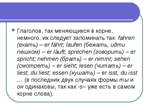 Глаголов, так меняющихся в корне, немного, их следует запоминать так: fahren (ехать) – er fährt; laufen (бежать, идти пешком) – er läuft; sprechen (говорить) – er spricht; nehmen (брать) – er nimmt; sehen (смотреть) – er sieht; lesen (читать) – er liest, du liest; essen (кушать) – er isst, du isst … (в последних двух случаях формы ты и он одинаковы, так как - s – уже есть в самом корне слова). 