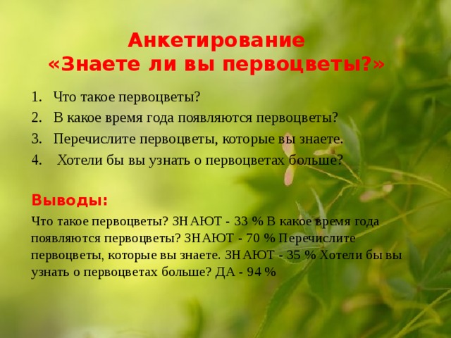  Анкетирование  «Знаете ли вы первоцветы?»   Что такое первоцветы? В какое время года появляются первоцветы? Перечислите первоцветы, которые вы знаете.  Хотели бы вы узнать о первоцветах больше? Выводы: Что такое первоцветы? ЗНАЮТ - 33 % В какое время года появляются первоцветы? ЗНАЮТ - 70 % Перечислите первоцветы, которые вы знаете. ЗНАЮТ - 35 % Хотели бы вы узнать о первоцветах больше? ДА - 94 % 