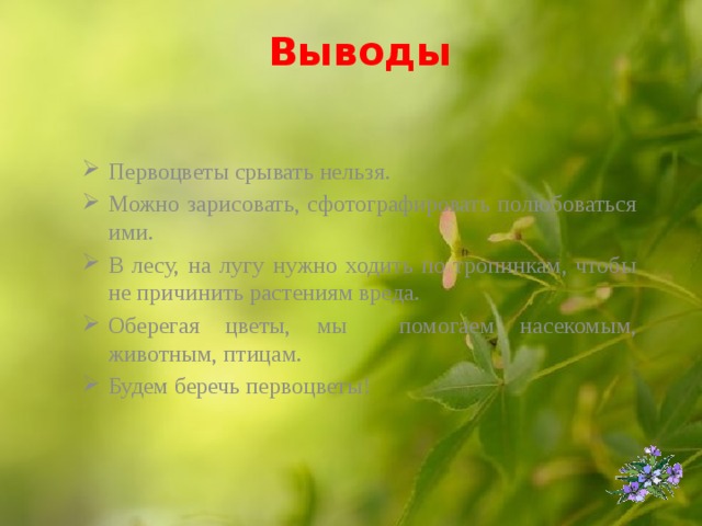 Выводы   Первоцветы срывать нельзя. Можно зарисовать, сфотографировать полюбоваться ими. В лесу, на лугу нужно ходить по тропинкам, чтобы не причинить растениям вреда. Оберегая цветы, мы помогаем насекомым, животным, птицам. Будем беречь первоцветы!  