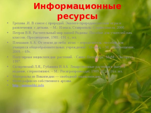 Информационные ресурсы   Грехова .И. В союзе с природой. Эколого-природоведческие игры и развлечения с детьми. – М.: Илекса, Ставрополь: Сервисшкола, 2000. Петров В.В. Растительный мир нашей Родины: Пособие для учителей нач. классов.-Просвещение, 1981.-191 с., ил. Плешаков А.А. От земли до неба: атлас – определитель: пособие для учащихся общеобразовательных учреждений / 10-еизд. – М. :Просвещение, 2009. – 69с. Популярная энциклопедия растений. - Санкт-Петербург: МиМ – Экспресс, 1997. Скляревский Л.Я,, Губанова И.АА. Лекарственные растения в быту.-3 издание, стериотипное. – М.: Росагропромиздат, 1989.-272с.:16л. ил. Материалы из Википедии — свободной энциклопедии Фотографии из собственного архива. http:// animashki.info  