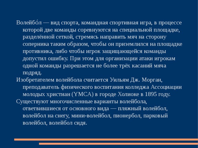 Волейбо́л — вид спорта, командная спортивная игра, в процессе которой две команды соревнуются на специальной площадке, разделённой сеткой, стремясь направить мяч на сторону соперника таким образом, чтобы он приземлился на площадке противника, либо чтобы игрок защищающейся команды допустил ошибку. При этом для организации атаки игрокам одной команды разрешается не более трёх касаний мяча подряд. Изобретателем волейбола считается Уильям Дж. Морган, преподаватель физического воспитания колледжа Ассоциации молодых христиан (YMCA) в городе Холиоке в 1895 году. Существуют многочисленные варианты волейбола, ответвившиеся от основного вида — пляжный волейбол, волейбол на снегу, мини-волейбол, пионербол, парковый волейбол, волейбол сидя. 