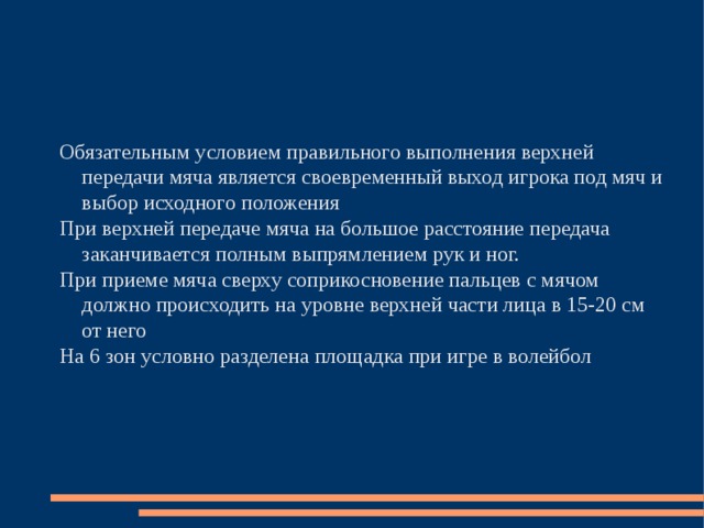 Обязательным условием правильного выполнения верхней передачи мяча является своевременный выход игрока под мяч и выбор исходного положения При верхней передаче мяча на большое расстояние передача заканчивается полным выпрямлением рук и ног. При приеме мяча сверху соприкосновение пальцев с мячом должно происходить на уровне верхней части лица в 15-20 см от него На 6 зон условно разделена площадка при игре в волейбол 