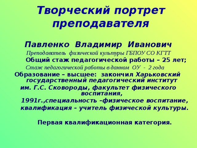 Творческий портрет преподавателя  Павленко Владимир Иванович Преподаватель физической культуры ГБПОУ СО КГТТ  Общий стаж педагогической работы – 25 лет;  Стаж педагогической работы в данном ОУ - 2 года Образование – высшее: закончил Харьковский государственный педагогический институт им. Г.С. Сковороды, факультет физического воспитания,  1991г.,специальность –физическое воспитание,  квалификация – учитель физической культуры.   Первая квалификационная категория. 