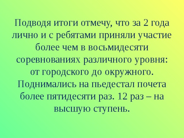 Подводя итоги отмечу, что за 2 года лично и с ребятами приняли участие более чем в восьмидесяти соревнованиях различного уровня: от городского до окружного. Поднимались на пьедестал почета более пятидесяти раз. 12 раз – на высшую ступень. 