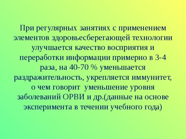 При регулярных занятиях с применением элементов здоровьесберегающей технологии улучшается качество восприятия и переработки информации примерно в 3-4 раза, на 40-70 % уменьшается раздражительность, укрепляется иммунитет, о чем говорит уменьшение уровня заболеваний ОРВИ и др.(данные на основе эксперимента в течении учебного года) 