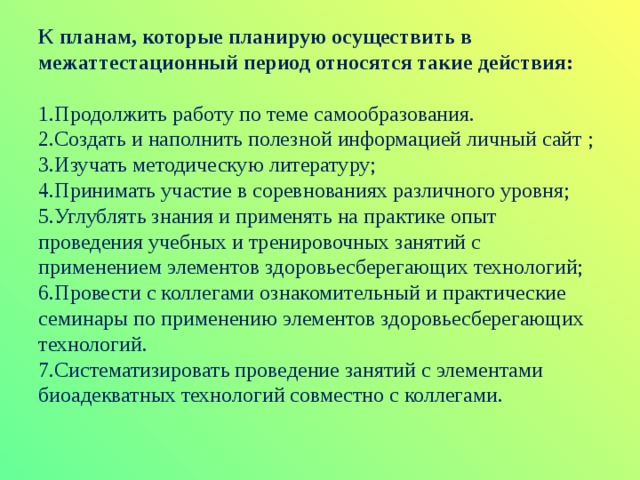 К планам, которые планирую осуществить в межаттестационный период относятся такие действия:   1.Продолжить работу по теме самообразования.  2.Создать и наполнить полезной информацией личный сайт ;  3.Изучать методическую литературу;  4.Принимать участие в соревнованиях различного уровня;  5.Углублять знания и применять на практике опыт проведения учебных и тренировочных занятий с применением элементов здоровьесберегающих технологий;  6.Провести с коллегами ознакомительный и практические семинары по применению элементов здоровьесберегающих технологий.  7.Систематизировать проведение занятий с элементами биоадекватных технологий совместно с коллегами.    