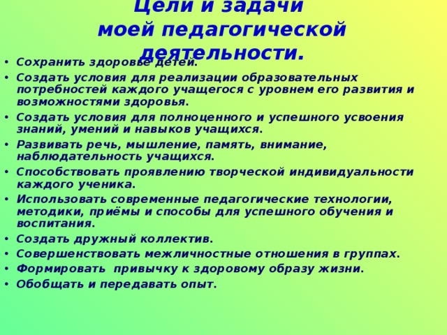 Цели и задачи  моей педагогической деятельности. Сохранить здоровье детей. Создать условия для реализации образовательных потребностей каждого учащегося с уровнем его развития и возможностями здоровья. Создать условия для полноценного и успешного усвоения знаний, умений и навыков учащихся. Развивать речь, мышление, память, внимание, наблюдательность учащихся. Способствовать проявлению творческой индивидуальности каждого ученика. Использовать современные педагогические технологии, методики, приёмы и способы для успешного обучения и воспитания. Создать дружный коллектив. Совершенствовать межличностные отношения в группах. Формировать привычку к здоровому образу жизни. Обобщать и передавать опыт.  