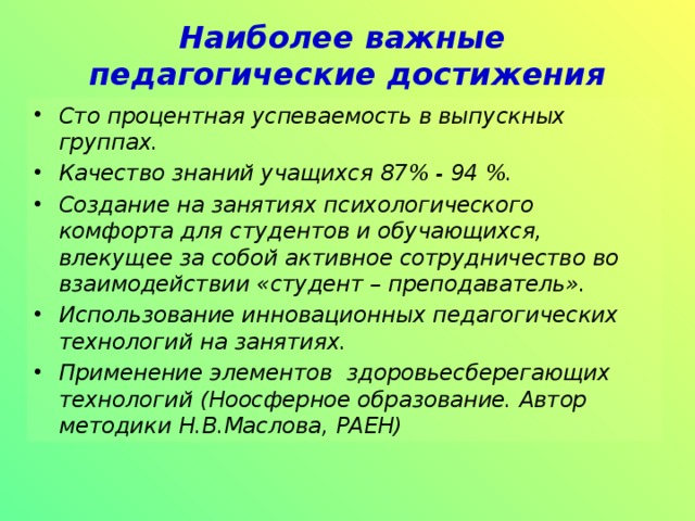 Наиболее важные  педагогические достижения Сто процентная успеваемость в выпускных группах. Качество знаний учащихся 87% - 94 %. Создание на занятиях психологического комфорта для студентов и обучающихся, влекущее за собой активное сотрудничество во взаимодействии «студент – преподаватель». Использование инновационных педагогических технологий на занятиях. Применение элементов здоровьесберегающих технологий (Ноосферное образование. Автор методики Н.В.Маслова, РАЕН) 