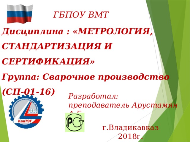ГБПОУ ВМТ Дисциплина : «МЕТРОЛОГИЯ, СТАНДАРТИЗАЦИЯ И СЕРТИФИКАЦИЯ»  Группа: Сварочное производство (СП-01-16) Разработал:  преподаватель Арустамян А.Г. г.Владикавказ 2018г. 