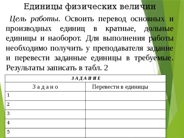 Единицы физических величин Цель работы . Освоить перевод основных и производных единиц в кратные, дольные единицы и наоборот.  Для выполнения работы необходимо получить у преподавателя задание и перевести заданные единицы в требуемые. Результаты записать в табл. 2  З А Д А Н И Е З а д а н о 1  Перевести в единицы 2 3 4 5 