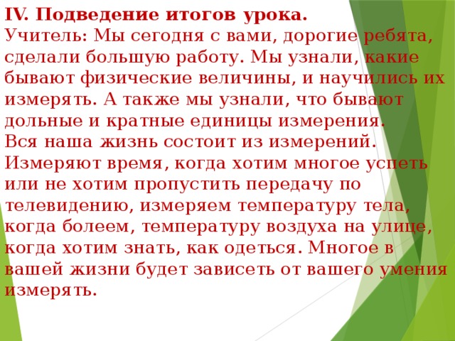 IV. Подведение итогов урока. Учитель: Мы сегодня с вами, дорогие ребята, сделали большую работу. Мы узнали, какие бывают физические величины, и научились их измерять. А также мы узнали, что бывают дольные и кратные единицы измерения. Вся наша жизнь состоит из измерений. Измеряют время, когда хотим многое успеть или не хотим пропустить передачу по телевидению, измеряем температуру тела, когда болеем, температуру воздуха на улице, когда хотим знать, как одеться. Многое в вашей жизни будет зависеть от вашего умения измерять. 
