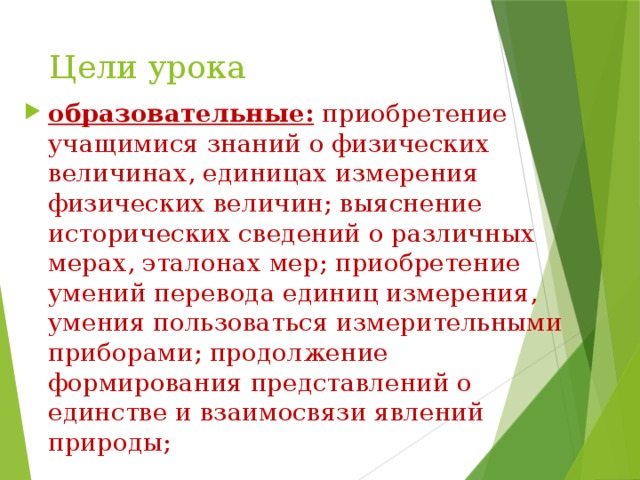 Цели урока образовательные: приобретение учащимися знаний о физических величинах, единицах измерения физических величин; выяснение исторических сведений о различных мерах, эталонах мер; приобретение умений перевода единиц измерения, умения пользоваться измерительными приборами; продолжение формирования представлений о единстве и взаимосвязи явлений природы; 